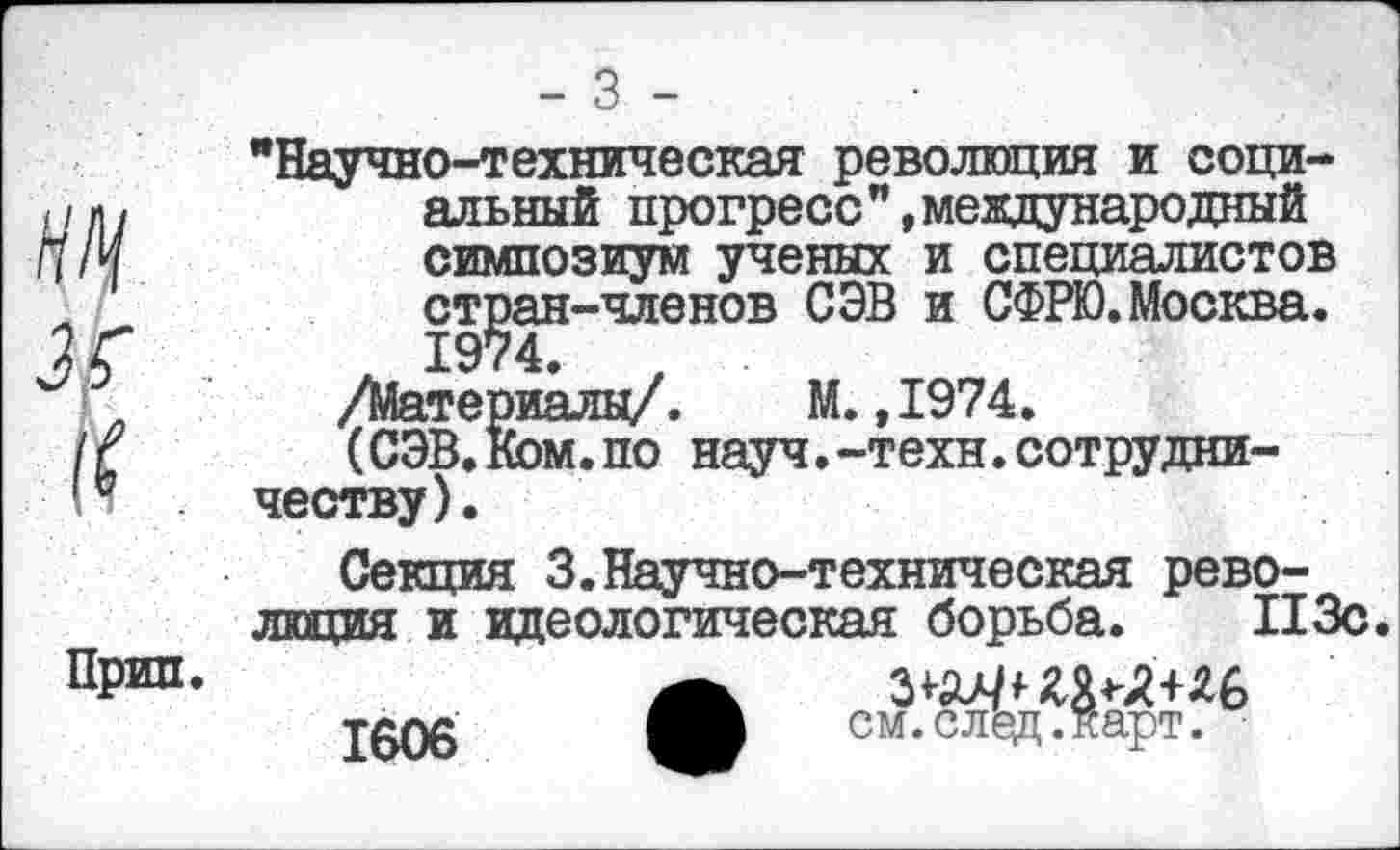 ﻿"Научно-техническая революция и социальный прогресс",международный симпозиум ученых и специалистов стран-членов СЭВ и СФРЮ.Москва.
А 1974.	,
/Материалы/. М.,1974.
(СЭВ.Ком.по науч.-техн.сотрудничеству) .
Прип.
Секция 3.Научно-техническая революция и идеологическая борьба. ПЗс.
1606
см.след.карт.